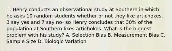 1. Henry conducts an observational study at Southern in which he asks 10 random students whether or not they like artichokes. 3 say yes and 7 say no- so Henry concludes that 30% of the population at Southern likes artichokes. What is the biggest problem with his study? A. Selection Bias B. Measurement Bias C. Sample Size D. Biologic Variation