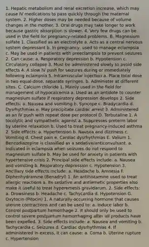 1. Hepatic metabolism and renal excretion increase, which may cause IV medications to pass quickly through the maternal system. 2. Higher doses may be needed because of volume changes in the mother. 3. Oral drugs may take longer to work because gastric absorption is slower. 4. Very few drugs can be used in the field for pregnancy-related problems. B. Magnesium sulfate 1. Classified as an electrolyte a. Acts as a central nervous system depressant b. In pregnancy, used to manage eclampsia c. May be used in patients with preeclampsia to prevent seizures 2. Can cause: a. Respiratory depression b. Hypotension c. Circulatory collapse 3. Must be administered slowly to avoid side effects 4. A slow IV push for seizures during or immediately following eclampsia 5. Intramuscular injection a. Place total dose in two equal-dose, separate syringes. b. Administer at different sites. C. Calcium chloride 1. Mainly used in the field for management of hypocalcemia a. Used as an antidote to counter magnesium sulfate if respiratory depression develops 2. Side effects: a. Nausea and vomiting b. Syncope c. Bradycardia d. Dysrhythmias e. May precipitate cardiac arrest 3. Administered as an IV push with repeat dose per protocol D. Terbutaline 1. A tocolytic and sympathetic agonist a. Suppresses preterm labor by uterine relaxation b. Used to treat pregnancy-induced asthma 2. Side effects: a. Hypertension b. Nausea and dizziness c. Vomiting d. Chest pain e. Cardiac dysrhythmias E. Valium 1. Benzodiazepine is classified as a sedative/anticonvulsant. a. Indicated in eclampsia when seizures do not respond to magnesium sulfate b. May be used for anxiety in patients with hypertensive crisis 2. Principal side effects include: a. Nausea and vomiting b. Respiratory depression c. Hypotension 3. Ancillary side effects include: a. Headache b. Amnesia F. Diphenhydramine (Benadryl) 1. An antihistamine used to treat allergic reactions a. Its sedative and antiemetic properties also make it useful to treat hyperemesis gravidarum. 2. Side effects: a. Drowsiness b. Headache c. Tachycardia d. Hypotension G. Oxytocin (Pitocin) 1. A naturally occurring hormone that causes uterine contractions and can be used to: a. Induce labor b. Control postpartum hemorrhage 2. It should only be used to control severe postpartum hemorrhaging after all products have been expelled. 3. Side effects include: a. Nausea and vomiting b. Tachycardia c. Seizures d. Cardiac dysrhythmias 4. If administered in excess, it can cause: a. Coma b. Uterine rupture c. Hypertension