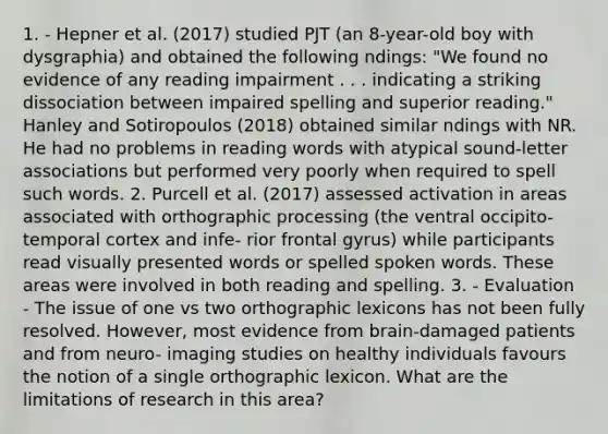 1. - Hepner et al. (2017) studied PJT (an 8-year-old boy with dysgraphia) and obtained the following ndings: "We found no evidence of any reading impairment . . . indicating a striking dissociation between impaired spelling and superior reading." Hanley and Sotiropoulos (2018) obtained similar ndings with NR. He had no problems in reading words with atypical sound-letter associations but performed very poorly when required to spell such words. 2. Purcell et al. (2017) assessed activation in areas associated with orthographic processing (the ventral occipito-temporal cortex and infe- rior frontal gyrus) while participants read visually presented words or spelled spoken words. These areas were involved in both reading and spelling. 3. - Evaluation - The issue of one vs two orthographic lexicons has not been fully resolved. However, most evidence from brain-damaged patients and from neuro- imaging studies on healthy individuals favours the notion of a single orthographic lexicon. What are the limitations of research in this area?