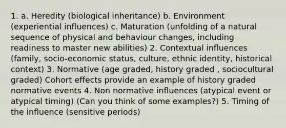 1. a. Heredity (biological inheritance) b. Environment (experiential influences) c. Maturation (unfolding of a natural sequence of physical and behaviour changes, including readiness to master new abilities) 2. Contextual influences (family, socio-economic status, culture, ethnic identity, historical context) 3. Normative (age graded, history graded , sociocultural graded) Cohort effects provide an example of history graded normative events 4. Non normative influences (atypical event or atypical timing) (Can you think of some examples?) 5. Timing of the influence (sensitive periods)