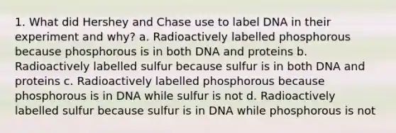 1. What did Hershey and Chase use to label DNA in their experiment and why? a. Radioactively labelled phosphorous because phosphorous is in both DNA and proteins b. Radioactively labelled sulfur because sulfur is in both DNA and proteins c. Radioactively labelled phosphorous because phosphorous is in DNA while sulfur is not d. Radioactively labelled sulfur because sulfur is in DNA while phosphorous is not