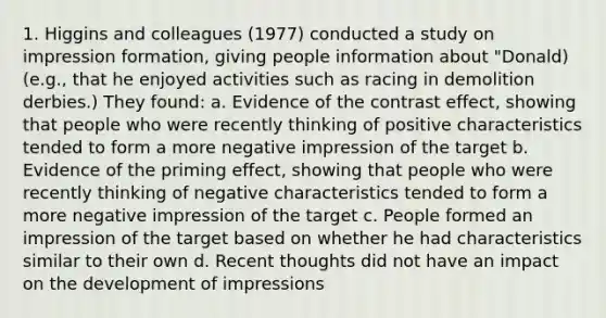 1. Higgins and colleagues (1977) conducted a study on impression formation, giving people information about "Donald) (e.g., that he enjoyed activities such as racing in demolition derbies.) They found: a. Evidence of the contrast effect, showing that people who were recently thinking of positive characteristics tended to form a more negative impression of the target b. Evidence of the priming effect, showing that people who were recently thinking of negative characteristics tended to form a more negative impression of the target c. People formed an impression of the target based on whether he had characteristics similar to their own d. Recent thoughts did not have an impact on the development of impressions