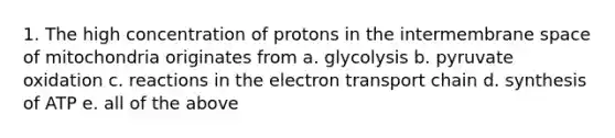 1. The high concentration of protons in the intermembrane space of mitochondria originates from a. glycolysis b. pyruvate oxidation c. reactions in the electron transport chain d. synthesis of ATP e. all of the above