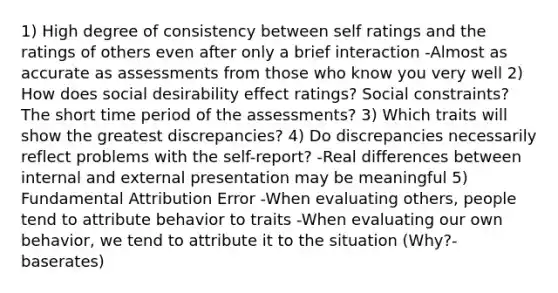 1) High degree of consistency between self ratings and the ratings of others even after only a brief interaction -Almost as accurate as assessments from those who know you very well 2) How does social desirability effect ratings? Social constraints? The short time period of the assessments? 3) Which traits will show the greatest discrepancies? 4) Do discrepancies necessarily reflect problems with the self-report? -Real differences between internal and external presentation may be meaningful 5) Fundamental Attribution Error -When evaluating others, people tend to attribute behavior to traits -When evaluating our own behavior, we tend to attribute it to the situation (Why?- baserates)