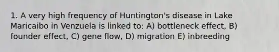 1. A very high frequency of Huntington's disease in Lake Maricaibo in Venzuela is linked to: A) bottleneck effect, B) founder effect, C) gene flow, D) migration E) inbreeding