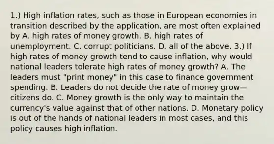 1.) High inflation​ rates, such as those in European economies in transition described by the​ application, are most often explained by A. high rates of money growth. B. high rates of unemployment. C. corrupt politicians. D. all of the above. 3.) If high rates of money growth tend to cause​ inflation, why would national leaders tolerate high rates of money​ growth? A. The leaders must​ "print money" in this case to finance government spending. B. Leaders do not decide the rate of money grow—citizens do. C. Money growth is the only way to maintain the​ currency's value against that of other nations. D. Monetary policy is out of the hands of national leaders in most​ cases, and this policy causes high inflation.