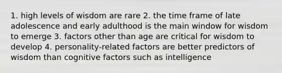 1. high levels of wisdom are rare 2. the time frame of late adolescence and early adulthood is the main window for wisdom to emerge 3. factors other than age are critical for wisdom to develop 4. personality-related factors are better predictors of wisdom than cognitive factors such as intelligence