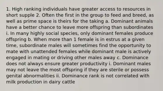 1. High ranking individuals have greater access to resources in short supple 2. Often the first in the group to feed and breed, as well as prime space is theirs for the taking a. Dominant animals have a better chance to leave more offspring than subordinates i. In many highly social species, only dominant females produce offspring b. When more than 1 female is in estrus at a given time, subordinate males will sometimes find the opportunity to mate with unattended females while dominant male is actively engaged in mating or driving other males away c. Dominance does not always ensure greater productivity i. Dominant males may not leave the most offspring if they are sterile or possess genital abnormalities ii. Dominance rank is not correlated with milk production in dairy cattle