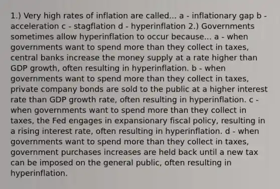 1.) Very high rates of inflation are called... a - inflationary gap b - acceleration c - stagflation d - hyperinflation 2.) Governments sometimes allow hyperinflation to occur because... a - when governments want to spend more than they collect in​ taxes, central banks increase the money supply at a rate higher than GDP​ growth, often resulting in hyperinflation. b - when governments want to spend more than they collect in​ taxes, private company bonds are sold to the public at a higher interest rate than GDP growth​ rate, often resulting in hyperinflation. c - when governments want to spend more than they collect in​ taxes, the Fed engages in expansionary fiscal​ policy, resulting in a rising interest​ rate, often resulting in hyperinflation. d - when governments want to spend more than they collect in​ taxes, government purchases increases are held back until a new tax can be imposed on the general​ public, often resulting in hyperinflation.