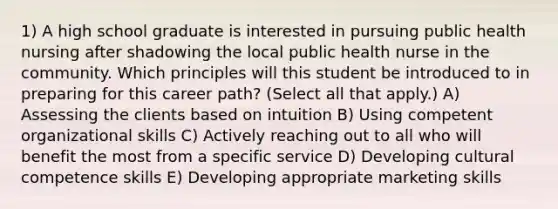 1) A high school graduate is interested in pursuing public health nursing after shadowing the local public health nurse in the community. Which principles will this student be introduced to in preparing for this career path? (Select all that apply.) A) Assessing the clients based on intuition B) Using competent organizational skills C) Actively reaching out to all who will benefit the most from a specific service D) Developing cultural competence skills E) Developing appropriate marketing skills