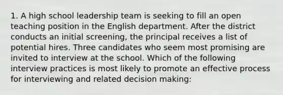 1. A high school leadership team is seeking to fill an open teaching position in the English department. After the district conducts an initial screening, the principal receives a list of potential hires. Three candidates who seem most promising are invited to interview at the school. Which of the following interview practices is most likely to promote an effective process for interviewing and related decision making: