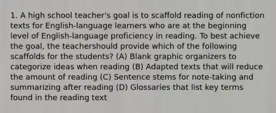 1. A high school teacher's goal is to scaffold reading of nonfiction texts for English-language learners who are at the beginning level of English-language proficiency in reading. To best achieve the goal, the teachershould provide which of the following scaffolds for the students? (A) Blank graphic organizers to categorize ideas when reading (B) Adapted texts that will reduce the amount of reading (C) Sentence stems for note-taking and summarizing after reading (D) Glossaries that list key terms found in the reading text