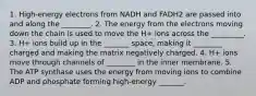 1. High-energy electrons from NADH and FADH2 are passed into and along the ________. 2. The energy from the electrons moving down the chain is used to move the H+ ions across the _________. 3. H+ ions build up in the _______ space, making it ________ charged and making the matrix negatively charged. 4. H+ ions move through channels of ________ in the inner membrane. 5. The ATP synthase uses the energy from moving ions to combine ADP and phosphate forming high-energy _______.