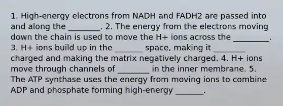 1. High-energy electrons from NADH and FADH2 are passed into and along the ________. 2. The energy from the electrons moving down the chain is used to move the H+ ions across the _________. 3. H+ ions build up in the _______ space, making it ________ charged and making the matrix negatively charged. 4. H+ ions move through channels of ________ in the inner membrane. 5. The ATP synthase uses the energy from moving ions to combine ADP and phosphate forming high-energy _______.