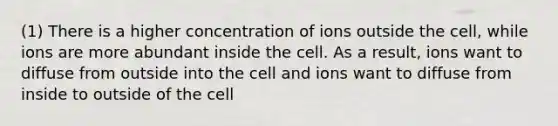 (1) There is a higher concentration of ions outside the cell, while ions are more abundant inside the cell. As a result, ions want to diffuse from outside into the cell and ions want to diffuse from inside to outside of the cell