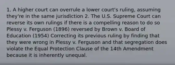 1. A higher court can overrule a lower court's ruling, assuming they're in the same jurisdiction 2. The U.S. Supreme Court can reverse its own rulings if there is a compelling reason to do so Plessy v. Ferguson (1896) reversed by Brown v. Board of Education (1954) Correcting its previous ruling by finding that they were wrong in Plessy v. Ferguson and that segregation does violate the Equal Protection Clause of the 14th Amendment because it is inherently unequal.