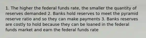 1. The higher the federal funds rate, the smaller the quantity of reserves demanded 2. Banks hold reserves to meet the pyramid reserve ratio and so they can make payments 3. Banks reserves are costly to hold because they can be loaned in the federal funds market and earn the federal funds rate