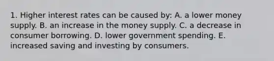 1. Higher interest rates can be caused by: A. a lower money supply. B. an increase in the money supply. C. a decrease in consumer borrowing. D. lower government spending. E. increased saving and investing by consumers.