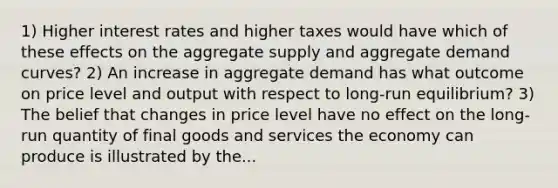 1) Higher interest rates and higher taxes would have which of these effects on the aggregate supply and aggregate demand curves? 2) An increase in aggregate demand has what outcome on price level and output with respect to long-run equilibrium? 3) The belief that changes in price level have no effect on the long-run quantity of final goods and services the economy can produce is illustrated by the...