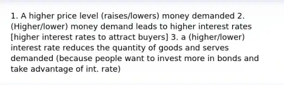 1. A higher price level (raises/lowers) money demanded 2. (Higher/lower) money demand leads to higher interest rates [higher interest rates to attract buyers] 3. a (higher/lower) interest rate reduces the quantity of goods and serves demanded (because people want to invest more in bonds and take advantage of int. rate)