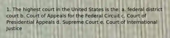 1. The highest court in the United States is the: a. federal district court b. Court of Appeals for the Federal Circuit c. Court of Presidential Appeals d. Supreme Court e. Court of International Justice