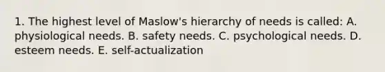 1. The highest level of Maslow's hierarchy of needs is called: A. physiological needs. B. safety needs. C. psychological needs. D. esteem needs. E. self-actualization