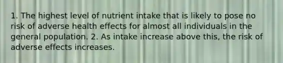 1. The highest level of nutrient intake that is likely to pose no risk of adverse health effects for almost all individuals in the general population. 2. As intake increase above this, the risk of adverse effects increases.