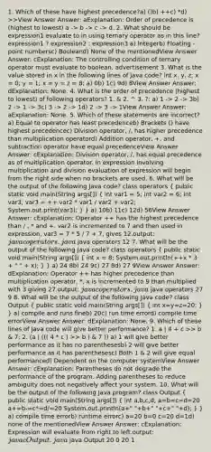 1. Which of these have highest precedence?a) ()b) ++c) *d) >>View Answer Answer: aExplanation: Order of precedence is (highest to lowest) a -> b -> c -> d. 2. What should be expression1 evaluate to in using ternary operator as in this line? expression1 ? expression2 : expression3 a) Integerb) Floating - point numbersc) Booleand) None of the mentionedView Answer Answer: cExplanation: The controlling condition of ternary operator must evaluate to boolean. advertisement 3. What is the value stored in x in the following lines of Java code? int x, y, z; x = 0; y = 1; x = y = z = 8; a) 0b) 1c) 9d) 8View Answer Answer: dExplanation: None. 4. What is the order of precedence (highest to lowest) of following operators? 1. & 2. ^ 3. ?: a) 1 -> 2 -> 3b) 2 -> 1 -> 3c) 3 -> 2 -> 1d) 2 -> 3 -> 1View Answer Answer: aExplanation: None. 5. Which of these statements are incorrect?a) Equal to operator has least precedenceb) Brackets () have highest precedencec) Division operator, /, has higher precedence than multiplication operatord) Addition operator, +, and subtraction operator have equal precedenceView Answer Answer: cExplanation: Division operator, /, has equal precedence as of multiplication operator. In expression involving multiplication and division evaluation of expression will begin from the right side when no brackets are used. 6. What will be the output of the following Java code? class operators ( public static void main(String args[]) { int var1 = 5; int var2 = 6; int var3; var3 = ++ var2 * var1 / var2 + var2; System.out.print(var3); ) } a) 10b) 11c) 12d) 56View Answer Answer: cExplanation: Operator ++ has the highest precedence than / , * and +. var2 is incremented to 7 and then used in expression, var3 = 7 * 5 / 7 + 7, gives 12.output: javac operators.java java operators 12 7. What will be the output of the following Java code? class operators ( public static void main(String args[]) { int x = 8; System.out.println(++x * 3 + " " + x); ) } a) 24 8b) 24 9c) 27 8d) 27 9View Answer Answer: dExplanation: Operator ++ has higher precedence than multiplication operator, *, x is incremented to 9 than multiplied with 3 giving 27.output: javac operators.java java operators 27 9 8. What will be the output of the following Java code? class Output ( public static void main(String args[]) { int x=y=z=20; ) } a) compile and runs fineb) 20c) run time errord) compile time errorView Answer Answer: dExplanation: None. 9. Which of these lines of Java code will give better performance? 1. a | 4 + c >> b & 7; 2. (a | ((( 4 * c ) >> b ) & 7 )) a) 1 will give better performance as it has no parenthesesb) 2 will give better performance as it has parenthesesc) Both 1 & 2 will give equal performanced) Dependent on the computer systemView Answer Answer: cExplanation: Parentheses do not degrade the performance of the program. Adding parentheses to reduce ambiguity does not negatively affect your system. 10. What will be the output of the following Java program? class Output ( public static void main(String args[]) { int a,b,c,d; a=b=c=d=20 a+=b-=c*=d/=20 System.out.println(a+" "+b+" "+c+" "+d); ) } a) compile time errorb) runtime errorc) a=20 b=0 c=20 d=1d) none of the mentionedView Answer Answer: cExplanation: Expression will evaluate from right to left.output: javac Output.java java Output 20 0 20 1