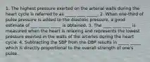 1. The highest pressure exerted on the arterial walls during the heart cycle is referred to as _____ ____ _____. 2. When one-third of pulse pressure is added to the diastolic pressure, a good estimate of ___ _____ _____ is obtained. 3. The ____ ____ ____ is measured when the heart is relaxing and represents the lowest pressure exerted in the walls of the arteries during the heart cycle. 4. Subtracting the SBP from the DBP results in _____ _____ which is directly proportional to the overall strength of one's pulse.