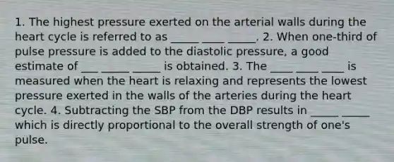 1. The highest pressure exerted on the arterial walls during the heart cycle is referred to as _____ ____ _____. 2. When one-third of pulse pressure is added to the diastolic pressure, a good estimate of ___ _____ _____ is obtained. 3. The ____ ____ ____ is measured when the heart is relaxing and represents the lowest pressure exerted in the walls of the arteries during the heart cycle. 4. Subtracting the SBP from the DBP results in _____ _____ which is directly proportional to the overall strength of one's pulse.