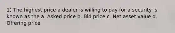 1) The highest price a dealer is willing to pay for a security is known as the a. Asked price b. Bid price c. Net asset value d. Offering price