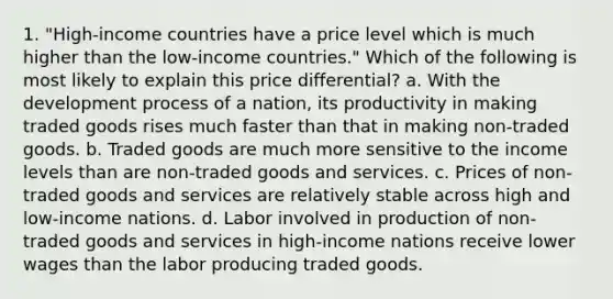 1. "High-income countries have a price level which is much higher than the low-income countries." Which of the following is most likely to explain this price differential? a. With the development process of a nation, its productivity in making traded goods rises much faster than that in making non-traded goods. b. Traded goods are much more sensitive to the income levels than are non-traded goods and services. c. Prices of non-traded goods and services are relatively stable across high and low-income nations. d. Labor involved in production of non-traded goods and services in high-income nations receive lower wages than the labor producing traded goods.