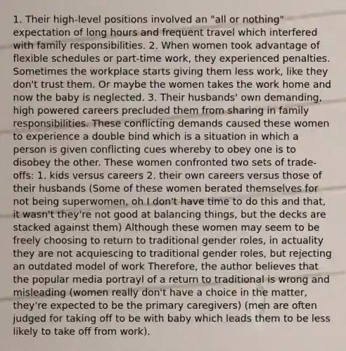 1. Their high-level positions involved an "all or nothing" expectation of long hours and frequent travel which interfered with family responsibilities. 2. When women took advantage of flexible schedules or part-time work, they experienced penalties. Sometimes the workplace starts giving them less work, like they don't trust them. Or maybe the women takes the work home and now the baby is neglected. 3. Their husbands' own demanding, high powered careers precluded them from sharing in family responsibilities. These conflicting demands caused these women to experience a double bind which is a situation in which a person is given conflicting cues whereby to obey one is to disobey the other. These women confronted two sets of trade-offs: 1. kids versus careers 2. their own careers versus those of their husbands (Some of these women berated themselves for not being superwomen, oh I don't have time to do this and that, it wasn't they're not good at balancing things, but the decks are stacked against them) Although these women may seem to be freely choosing to return to traditional gender roles, in actuality they are not acquiescing to traditional gender roles, but rejecting an outdated model of work Therefore, the author believes that the popular media portrayl of a return to traditional is wrong and misleading (women really don't have a choice in the matter, they're expected to be the primary caregivers) (men are often judged for taking off to be with baby which leads them to be less likely to take off from work).