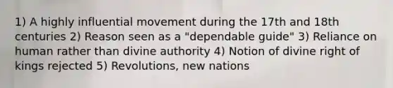 1) A highly influential movement during the 17th and 18th centuries 2) Reason seen as a "dependable guide" 3) Reliance on human rather than divine authority 4) Notion of divine right of kings rejected 5) Revolutions, new nations