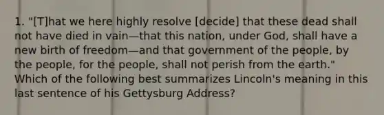 1. "[T]hat we here highly resolve [decide] that these dead shall not have died in vain—that this nation, under God, shall have a new birth of freedom—and that government of the people, by the people, for the people, shall not perish from the earth." Which of the following best summarizes Lincoln's meaning in this last sentence of his <a href='https://www.questionai.com/knowledge/ky28om43sy-gettysburg-address' class='anchor-knowledge'>gettysburg address</a>?