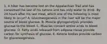 1. A hiker has become lost on the Appalachian Trail and has consumed the last of his rations and has only water to drink. By 24 hours after his last meal, which one of the following is most likely to occur? A. Gluconeogenesis in the liver will be the major source of blood glucose. B. Muscle glycogenolysis provides glucose to the blood. C. Muscles convert amino acids to blood glucose. D. Fatty acids released from adipose tissue provide carbon for synthesis of glucose. E. Ketone bodies provide carbon for gluconeogenesis.