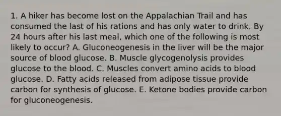 1. A hiker has become lost on the Appalachian Trail and has consumed the last of his rations and has only water to drink. By 24 hours after his last meal, which one of the following is most likely to occur? A. Gluconeogenesis in the liver will be the major source of blood glucose. B. Muscle glycogenolysis provides glucose to the blood. C. Muscles convert amino acids to blood glucose. D. Fatty acids released from adipose tissue provide carbon for synthesis of glucose. E. Ketone bodies provide carbon for gluconeogenesis.