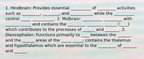 1. Hindbrain: Provides essential __________ of _________ activities such as _________, ________, and ___________ while the __________ control _____ ___________. 2. Midbrain: __________ _________ with _______ _____ and contains the _________ ________ ______ (____) which contributes to the processes of ______ and _______. 3. Diencephalon: Functions primarily to ____ between the _______ and the ______ areas of the _____ _____; contains the thalamus and hypothalamus which are essential to the _________ of _______ and ______.