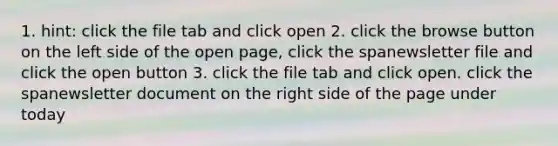 1. hint: click the file tab and click open 2. click the browse button on the left side of the open page, click the spanewsletter file and click the open button 3. click the file tab and click open. click the spanewsletter document on the right side of the page under today