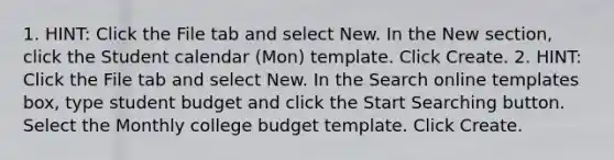 1. HINT: Click the File tab and select New. In the New section, click the Student calendar (Mon) template. Click Create. 2. HINT: Click the File tab and select New. In the Search online templates box, type student budget and click the Start Searching button. Select the Monthly college budget template. Click Create.