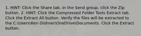 1. HINT: Click the Share tab. In the Send group, click the Zip button. 2. HINT: Click the Compressed Folder Tools Extract tab. Click the Extract All button. Verify the files will be extracted to the C:UsersKen DishnerOneDriveDocuments. Click the Extract button.