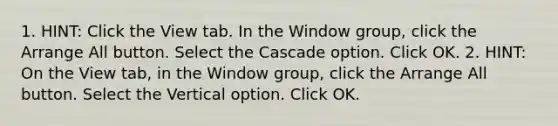 1. HINT: Click the View tab. In the Window group, click the Arrange All button. Select the Cascade option. Click OK. 2. HINT: On the View tab, in the Window group, click the Arrange All button. Select the Vertical option. Click OK.