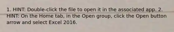 1. HINT: Double-click the file to open it in the associated app. 2. HINT: On the Home tab, in the Open group, click the Open button arrow and select Excel 2016.