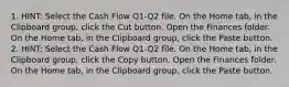 1. HINT: Select the Cash Flow Q1-Q2 file. On the Home tab, in the Clipboard group, click the Cut button. Open the Finances folder. On the Home tab, in the Clipboard group, click the Paste button. 2. HINT: Select the Cash Flow Q1-Q2 file. On the Home tab, in the Clipboard group, click the Copy button. Open the Finances folder. On the Home tab, in the Clipboard group, click the Paste button.