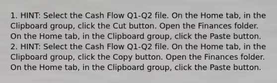 1. HINT: Select the Cash Flow Q1-Q2 file. On the Home tab, in the Clipboard group, click the Cut button. Open the Finances folder. On the Home tab, in the Clipboard group, click the Paste button. 2. HINT: Select the Cash Flow Q1-Q2 file. On the Home tab, in the Clipboard group, click the Copy button. Open the Finances folder. On the Home tab, in the Clipboard group, click the Paste button.