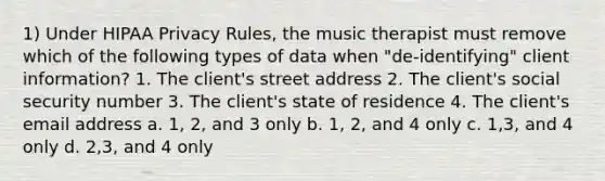 1) Under HIPAA Privacy Rules, the music therapist must remove which of the following types of data when "de-identifying" client information? 1. The client's street address 2. The client's social security number 3. The client's state of residence 4. The client's email address a. 1, 2, and 3 only b. 1, 2, and 4 only c. 1,3, and 4 only d. 2,3, and 4 only