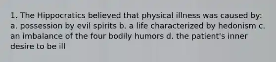 1. The Hippocratics believed that physical illness was caused by: a. possession by evil spirits b. a life characterized by hedonism c. an imbalance of the four bodily humors d. the patient's inner desire to be ill