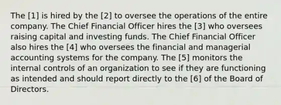 The [1] is hired by the [2] to oversee the operations of the entire company. The Chief Financial Officer hires the [3] who oversees raising capital and investing funds. The Chief Financial Officer also hires the [4] who oversees the financial and managerial accounting systems for the company. The [5] monitors the internal controls of an organization to see if they are functioning as intended and should report directly to the [6] of the Board of Directors.