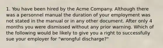 1. You have been hired by the Acme Company. Although there was a personnel manual the duration of your employment was not stated in the manual or in any other document. After only 4 months you were dismissed without any prior warning. Which of the following would be likely to give you a right to successfully sue your employer for "wrongful discharge?"