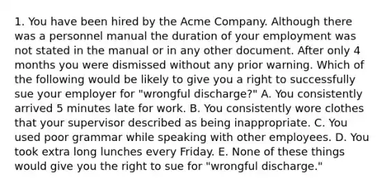 1. You have been hired by the Acme Company. Although there was a personnel manual the duration of your employment was not stated in the manual or in any other document. After only 4 months you were dismissed without any prior warning. Which of the following would be likely to give you a right to successfully sue your employer for "wrongful discharge?" A. You consistently arrived 5 minutes late for work. B. You consistently wore clothes that your supervisor described as being inappropriate. C. You used poor grammar while speaking with other employees. D. You took extra long lunches every Friday. E. None of these things would give you the right to sue for "wrongful discharge."